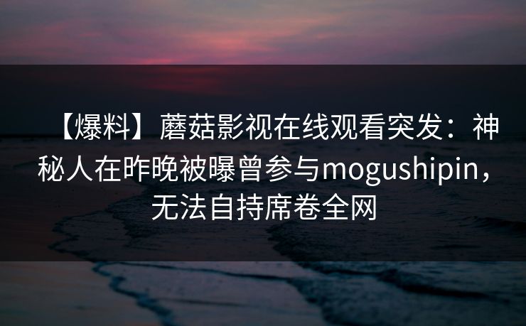 【爆料】蘑菇影视在线观看突发：神秘人在昨晚被曝曾参与mogushipin，无法自持席卷全网