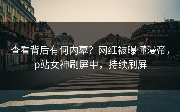 查看背后有何内幕？网红被曝懂漫帝，p站女神刷屏中，持续刷屏