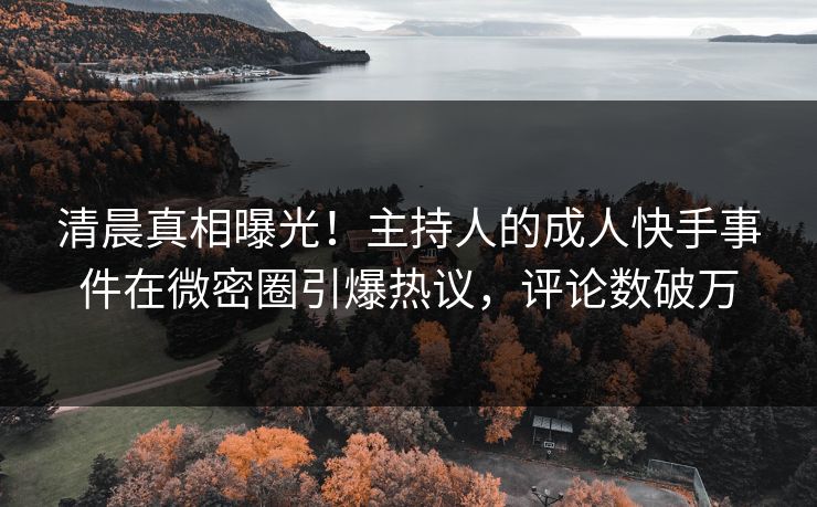 清晨真相曝光！主持人的成人快手事件在微密圈引爆热议，评论数破万