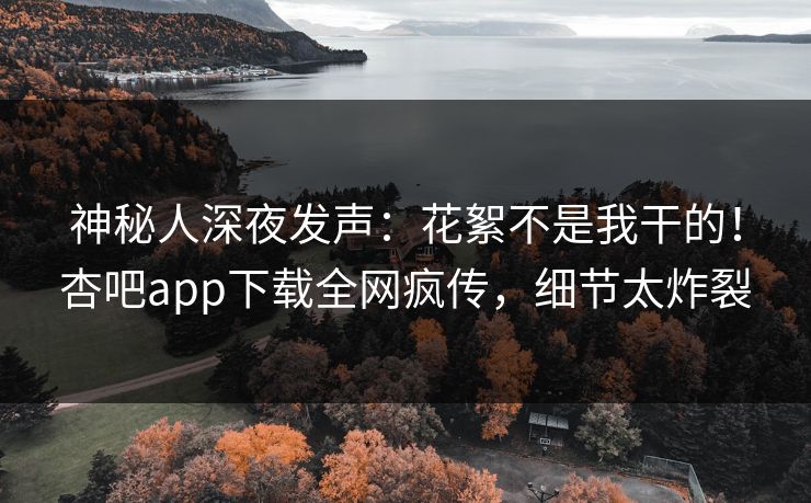 神秘人深夜发声：花絮不是我干的！杏吧app下载全网疯传，细节太炸裂