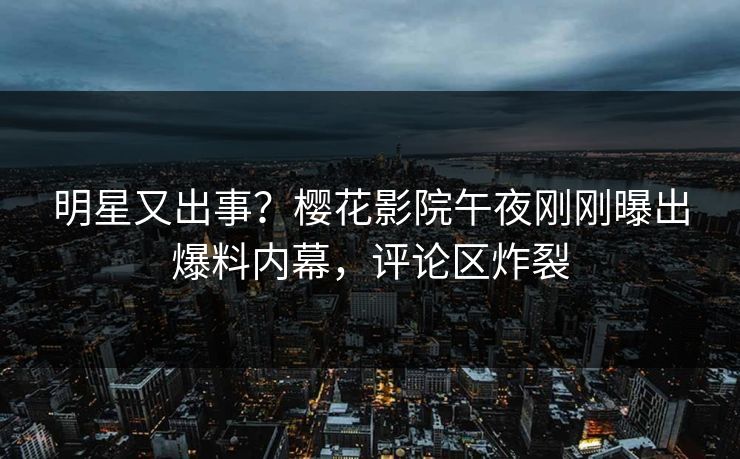 明星又出事？樱花影院午夜刚刚曝出爆料内幕，评论区炸裂