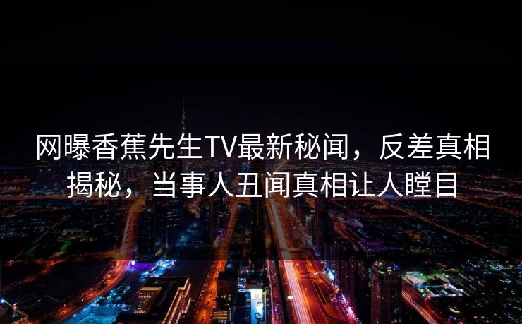 网曝香蕉先生TV最新秘闻，反差真相揭秘，当事人丑闻真相让人瞠目