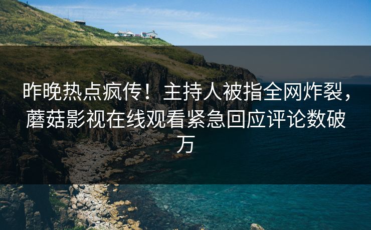 昨晚热点疯传！主持人被指全网炸裂，蘑菇影视在线观看紧急回应评论数破万