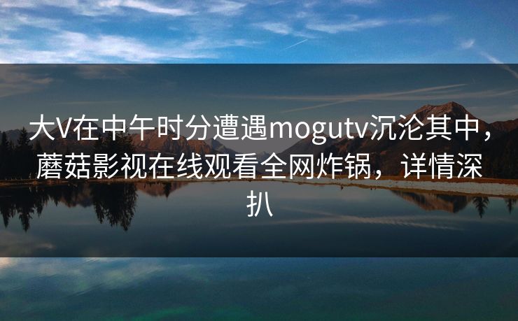 大V在中午时分遭遇mogutv沉沦其中,蘑菇影视在线观看全网炸锅,详情深扒 大V在中午时分遭遇mogutv沉沦其中,蘑菇影视在线观看全网炸锅,详情深扒