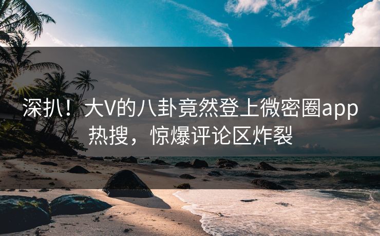 深扒！大V的八卦竟然登上微密圈app热搜，惊爆评论区炸裂