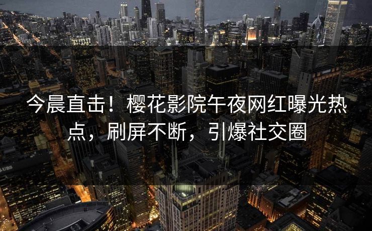 今晨直击!樱花影院午夜网红曝光热点,刷屏不断,引爆社交圈 今晨直击!樱花影院午夜网红曝光热点,刷屏不断,引爆社交圈