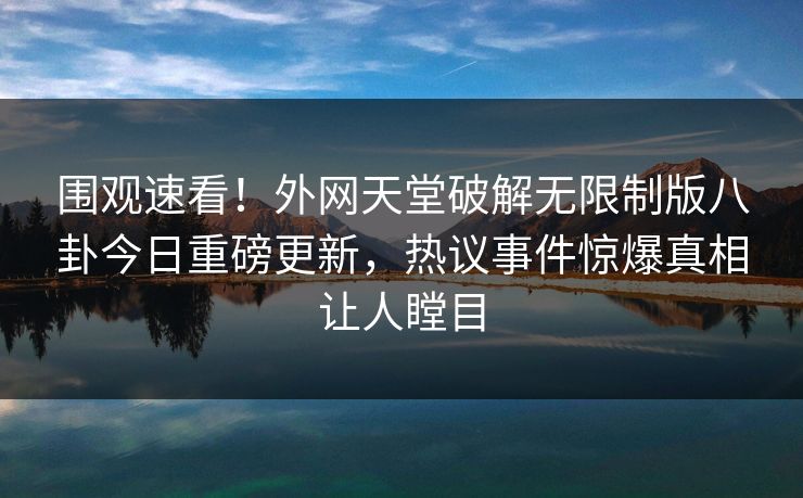 围观速看!外网天堂破解无限制版八卦今日重磅更新,热议事件惊爆真相让人瞠目 围观速看!外网天堂破解无限制版八卦今日重磅更新,热议事件惊爆真相让人瞠目