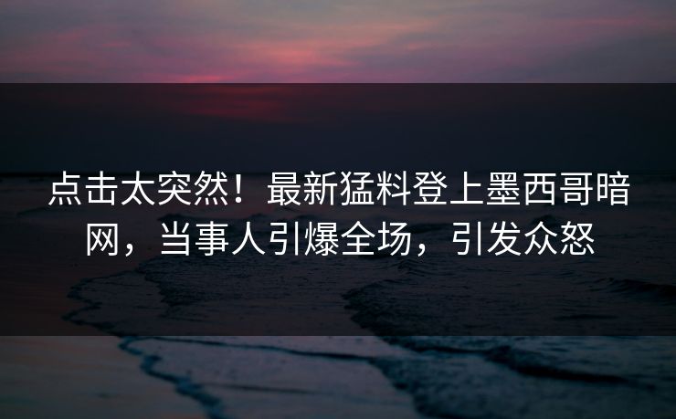 点击太突然!最新猛料登上墨西哥暗网,当事人引爆全场,引发众怒 点击太突然!最新猛料登上墨西哥暗网,当事人引爆全场,引发众怒