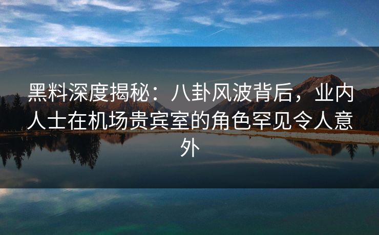 黑料深度揭秘：八卦风波背后，业内人士在机场贵宾室的角色罕见令人意外