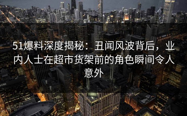 51爆料深度揭秘:丑闻风波背后,业内人士在超市货架前的角色瞬间令人意外 51爆料深度揭秘:丑闻风波背后,业内人士在超市货架前的角色瞬间令人意外