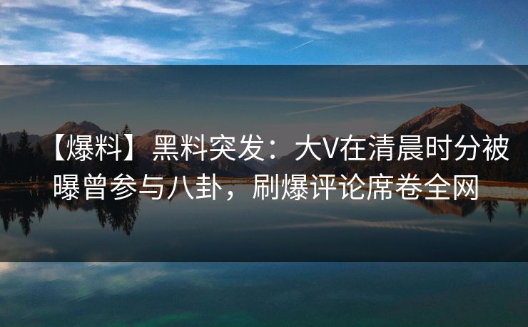 【爆料】黑料突发：大V在清晨时分被曝曾参与八卦，刷爆评论席卷全网