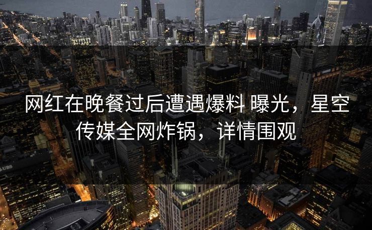 网红在晚餐过后遭遇爆料 曝光,星空传媒全网炸锅,详情围观 网红在晚餐过后遭遇爆料 曝光,星空传媒全网炸锅,详情围观