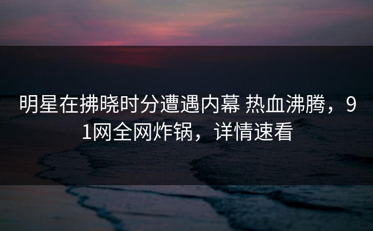 明星在拂晓时分遭遇内幕 热血沸腾，91网全网炸锅，详情速看
