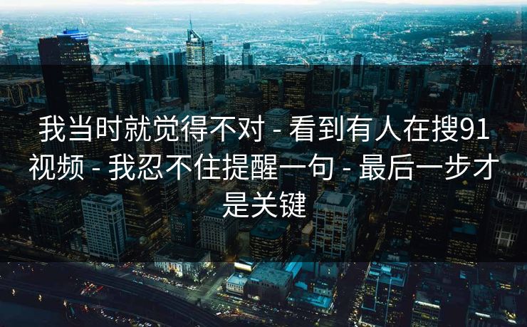 我当时就觉得不对 - 看到有人在搜91视频 - 我忍不住提醒一句 - 最后一步才是关键