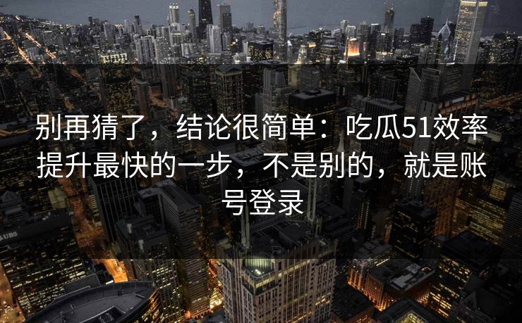 别再猜了，结论很简单：吃瓜51效率提升最快的一步，不是别的，就是账号登录