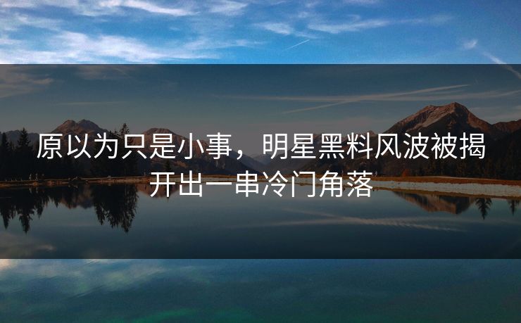 原以为只是小事，明星黑料风波被揭开出一串冷门角落