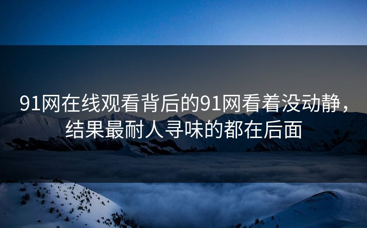 91网在线观看背后的91网看着没动静,结果最耐人寻味的都在后面 91网在线观看背后的91网看着没动静,结果最耐人寻味的都在后面