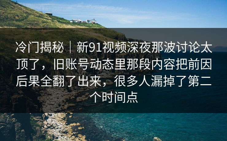 冷门揭秘｜新91视频深夜那波讨论太顶了，旧账号动态里那段内容把前因后果全翻了出来，很多人漏掉了第二个时间点